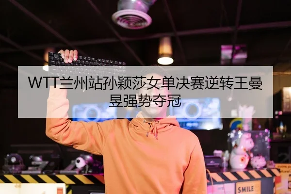 WTT兰州站孙颖莎女单决赛逆转王曼昱强势夺冠