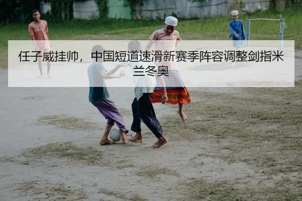 任子威挂帅，中国短道速滑新赛季阵容调整剑指米兰冬奥